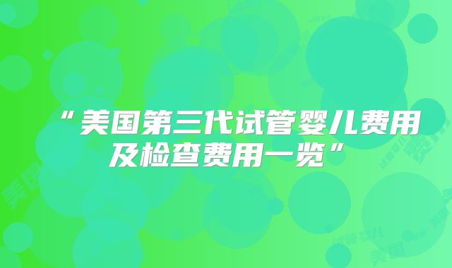 “美国第三代试管婴儿费用及检查费用一览”