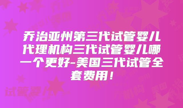 乔治亚州第三代试管婴儿代理机构三代试管婴儿哪一个更好-美国三代试管全套费用！