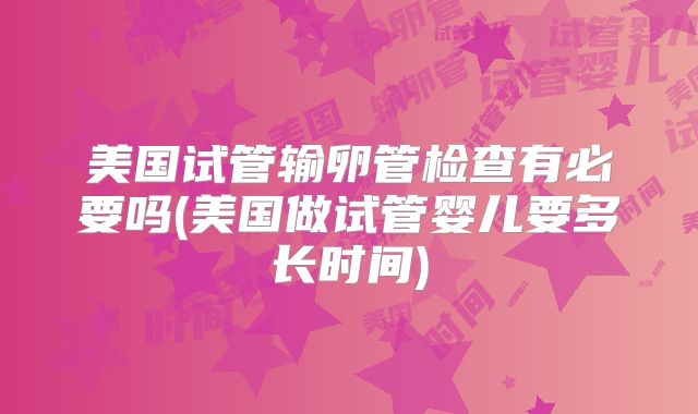 美国试管输卵管检查有必要吗(美国做试管婴儿要多长时间)