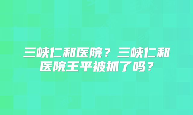 三峡仁和医院？三峡仁和医院王平被抓了吗？