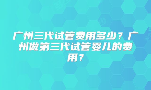 广州三代试管费用多少？广州做第三代试管婴儿的费用？