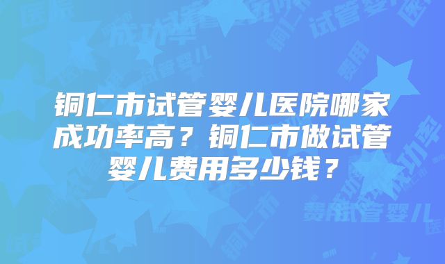 铜仁市试管婴儿医院哪家成功率高？铜仁市做试管婴儿费用多少钱？
