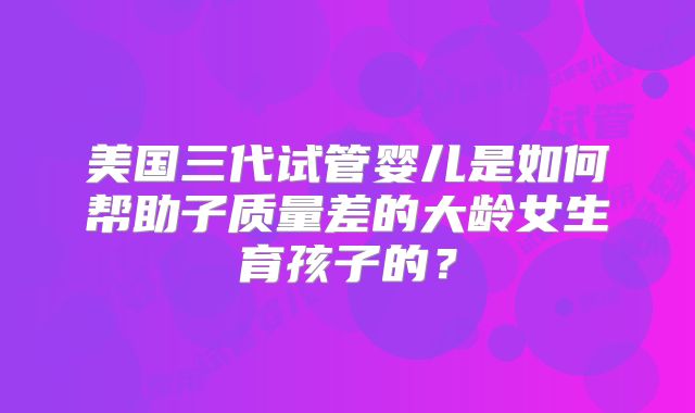 美国三代试管婴儿是如何帮助子质量差的大龄女生育孩子的？