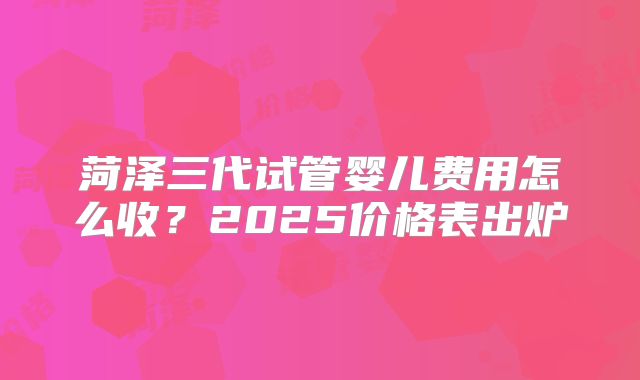 菏泽三代试管婴儿费用怎么收？2025价格表出炉