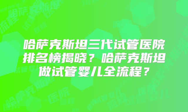 哈萨克斯坦三代试管医院排名榜揭晓?哈萨克斯坦做试管婴儿全流程?