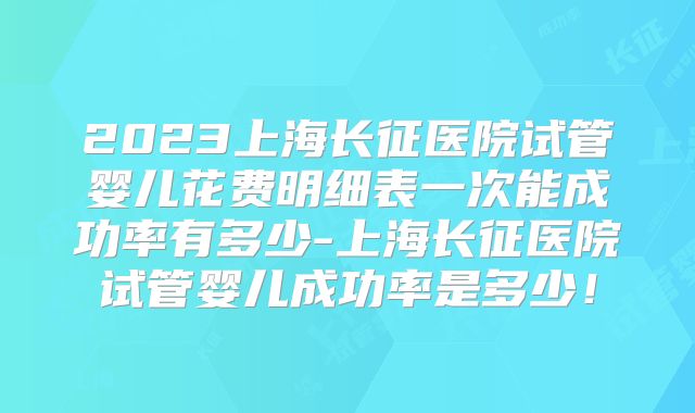 2023上海长征医院试管婴儿花费明细表一次能成功率有多少-上海长征医院试管婴儿成功率是多少！
