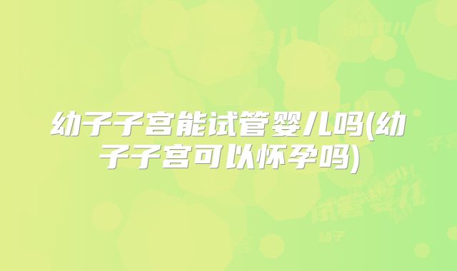 幼子子宫能试管婴儿吗(幼子子宫可以怀孕吗)