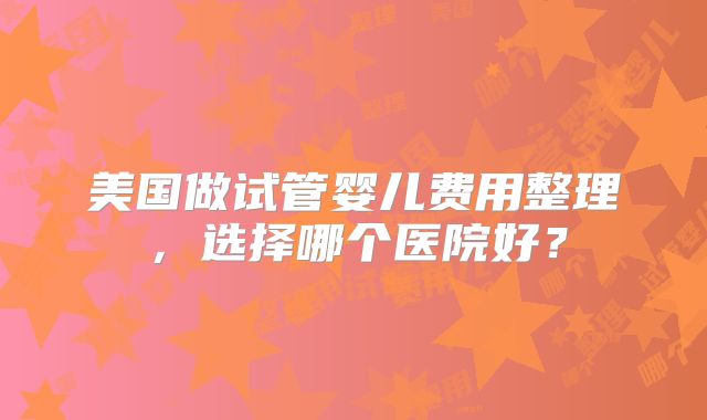 美国做试管婴儿费用整理，选择哪个医院好？