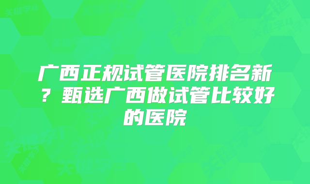 广西正规试管医院排名新？甄选广西做试管比较好的医院