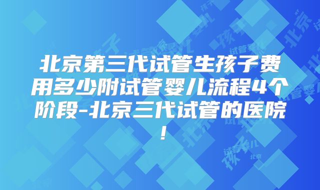 北京第三代试管生孩子费用多少附试管婴儿流程4个阶段-北京三代试管的医院！