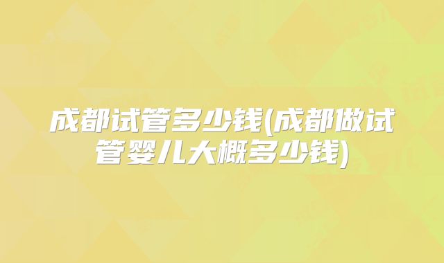 成都试管多少钱(成都做试管婴儿大概多少钱)