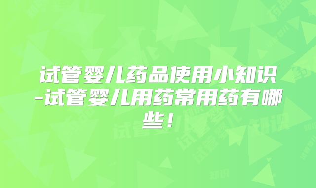 试管婴儿药品使用小知识-试管婴儿用药常用药有哪些！