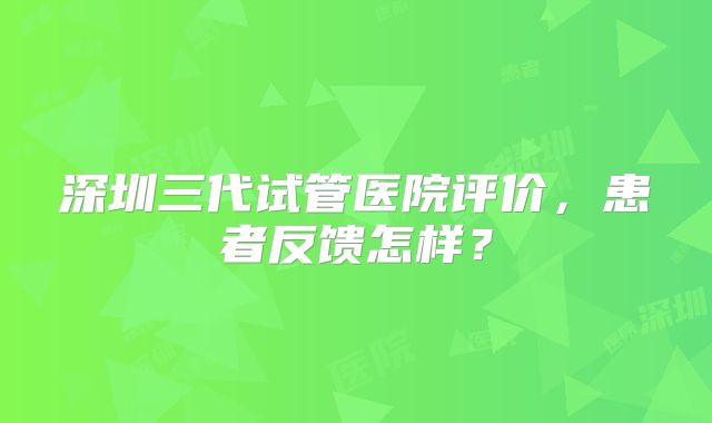 深圳三代试管医院评价,患者反馈怎样?