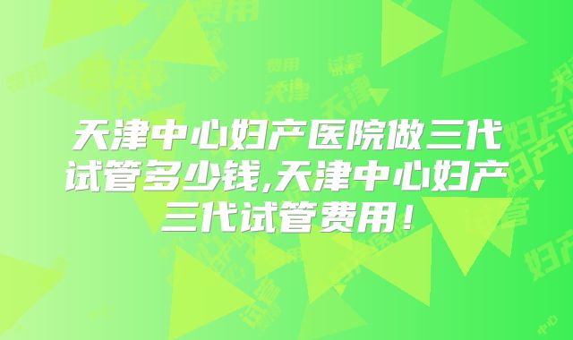 天津中心妇产医院做三代试管多少钱,天津中心妇产三代试管费用！