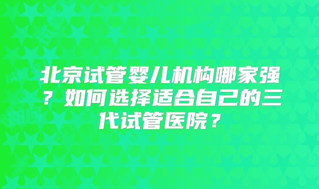 北京试管婴儿机构哪家强？如何选择适合自己的三代试管医院？