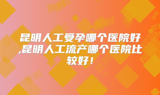 昆明人工受孕哪个医院好,昆明人工流产哪个医院比较好！