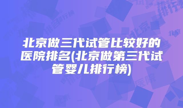 北京做三代试管比较好的医院排名(北京做第三代试管婴儿排行榜)
