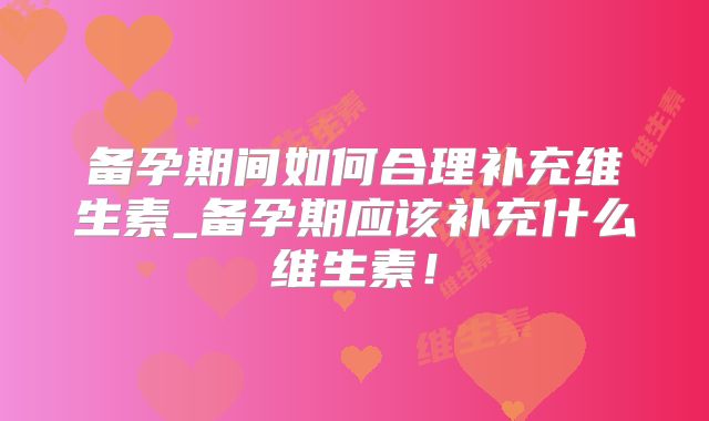 备孕期间如何合理补充维生素_备孕期应该补充什么维生素！