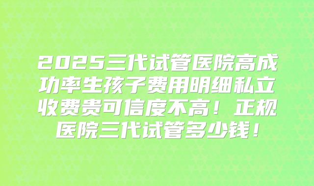 2025三代试管医院高成功率生孩子费用明细私立收费贵可信度不高！正规医院三代试管多少钱！