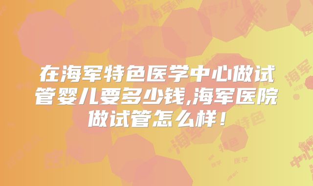 在海军特色医学中心做试管婴儿要多少钱,海军医院做试管怎么样！
