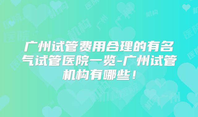 广州试管费用合理的有名气试管医院一览-广州试管机构有哪些！
