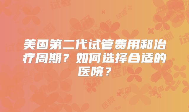 美国第二代试管费用和治疗周期？如何选择合适的医院？