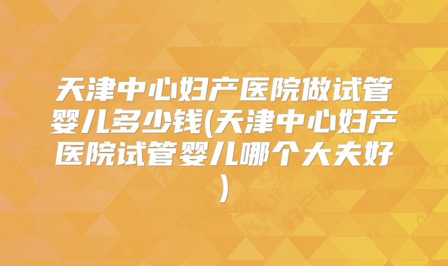 天津中心妇产医院做试管婴儿多少钱(天津中心妇产医院试管婴儿哪个大夫好)