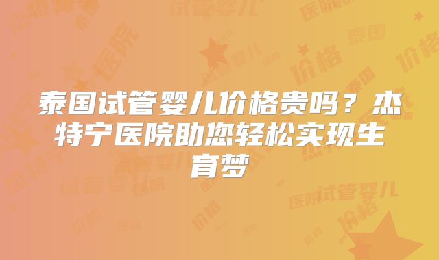 泰国试管婴儿价格贵吗?杰特宁医院助您轻松实现生育梦