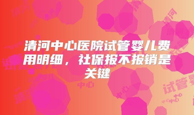 清河中心医院试管婴儿费用明细，社保报不报销是关键