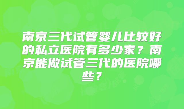 南京三代试管婴儿比较好的私立医院有多少家？南京能做试管三代的医院哪些？
