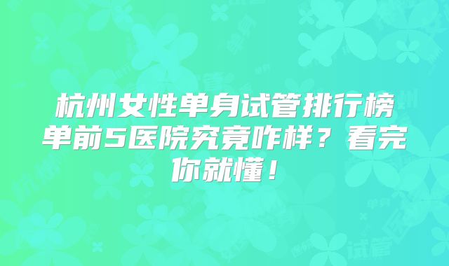 杭州女性单身试管排行榜单前5医院究竟咋样？看完你就懂！