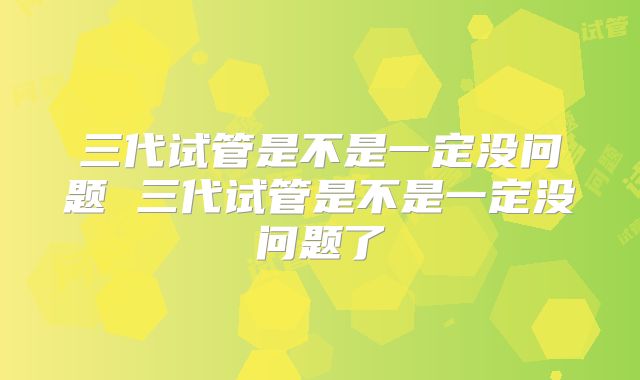 三代试管是不是一定没问题 三代试管是不是一定没问题了