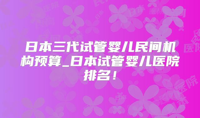 日本三代试管婴儿民间机构预算_日本试管婴儿医院排名！