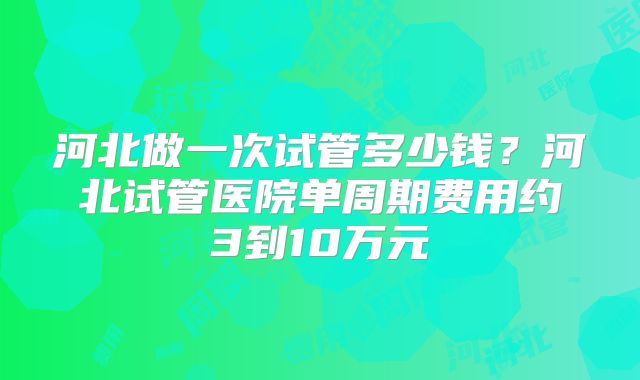 河北做一次试管多少钱？河北试管医院单周期费用约3到10万元