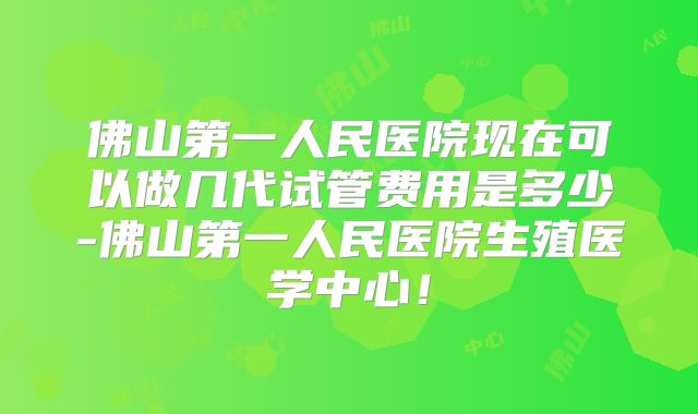 佛山第一人民医院现在可以做几代试管费用是多少-佛山第一人民医院生殖医学中心!