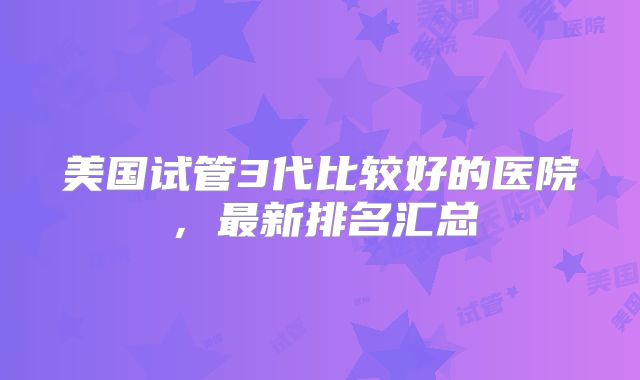 美国试管3代比较好的医院,最新排名汇总