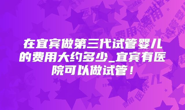 在宜宾做第三代试管婴儿的费用大约多少_宜宾有医院可以做试管！