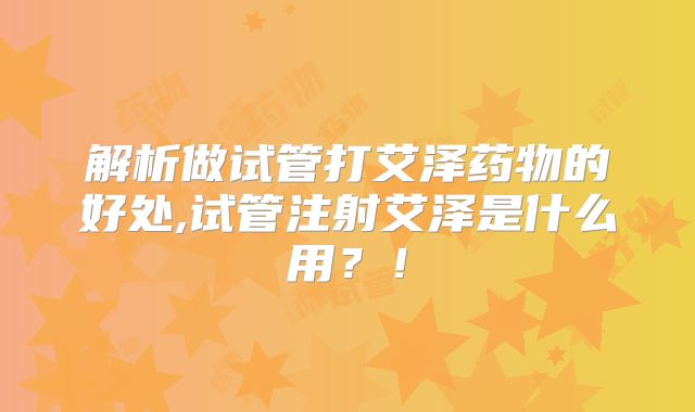 解析做试管打艾泽药物的好处,试管注射艾泽是什么用？！