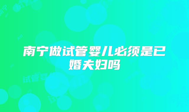 南宁做试管婴儿必须是已婚夫妇吗