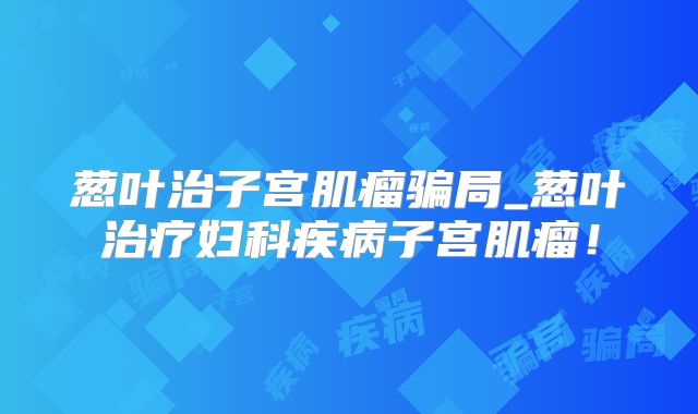 葱叶治子宫肌瘤骗局_葱叶治疗妇科疾病子宫肌瘤！