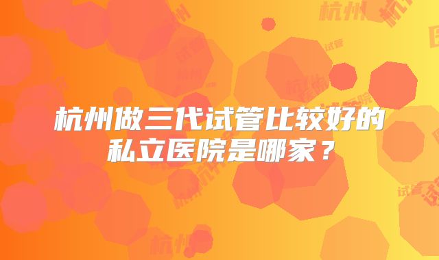 杭州做三代试管比较好的私立医院是哪家？