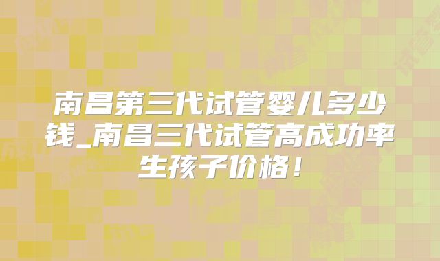 南昌第三代试管婴儿多少钱_南昌三代试管高成功率生孩子价格！
