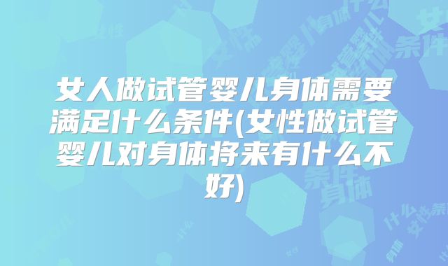 女人做试管婴儿身体需要满足什么条件(女性做试管婴儿对身体将来有什么不好)