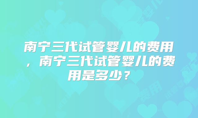 南宁三代试管婴儿的费用，南宁三代试管婴儿的费用是多少？