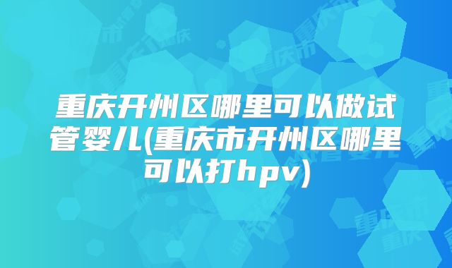 重庆开州区哪里可以做试管婴儿(重庆市开州区哪里可以打hpv)