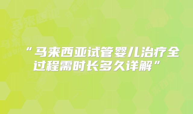 “马来西亚试管婴儿治疗全过程需时长多久详解”