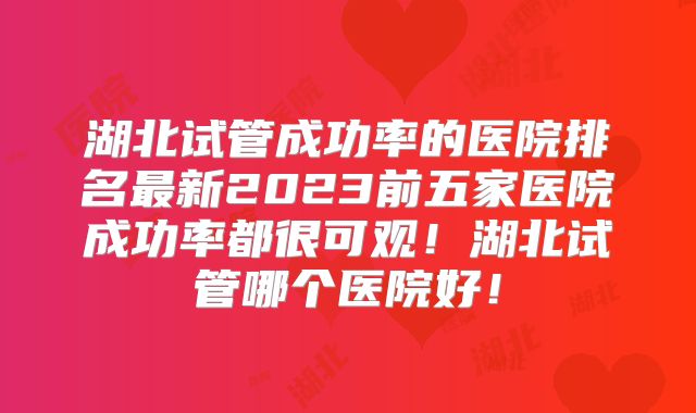 湖北试管成功率的医院排名最新2023前五家医院成功率都很可观！湖北试管哪个医院好！