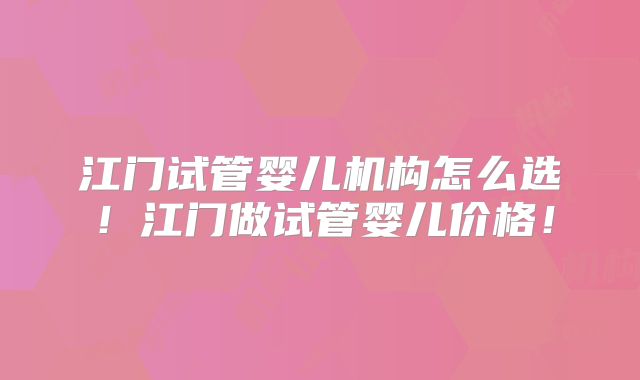 江门试管婴儿机构怎么选！江门做试管婴儿价格！