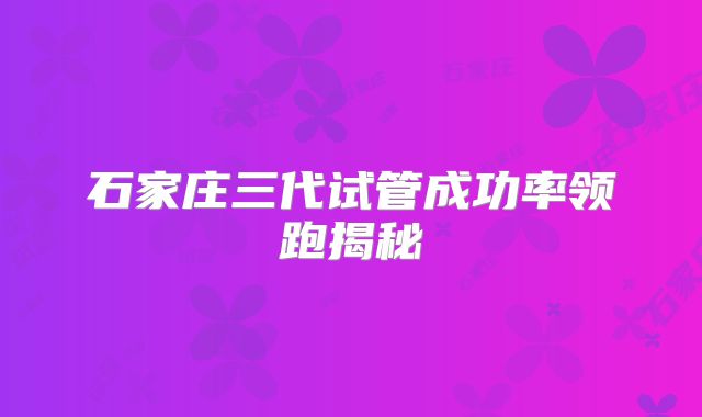 石家庄三代试管成功率领跑揭秘