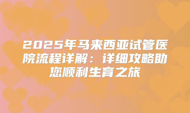 2025年马来西亚试管医院流程详解：详细攻略助您顺利生育之旅